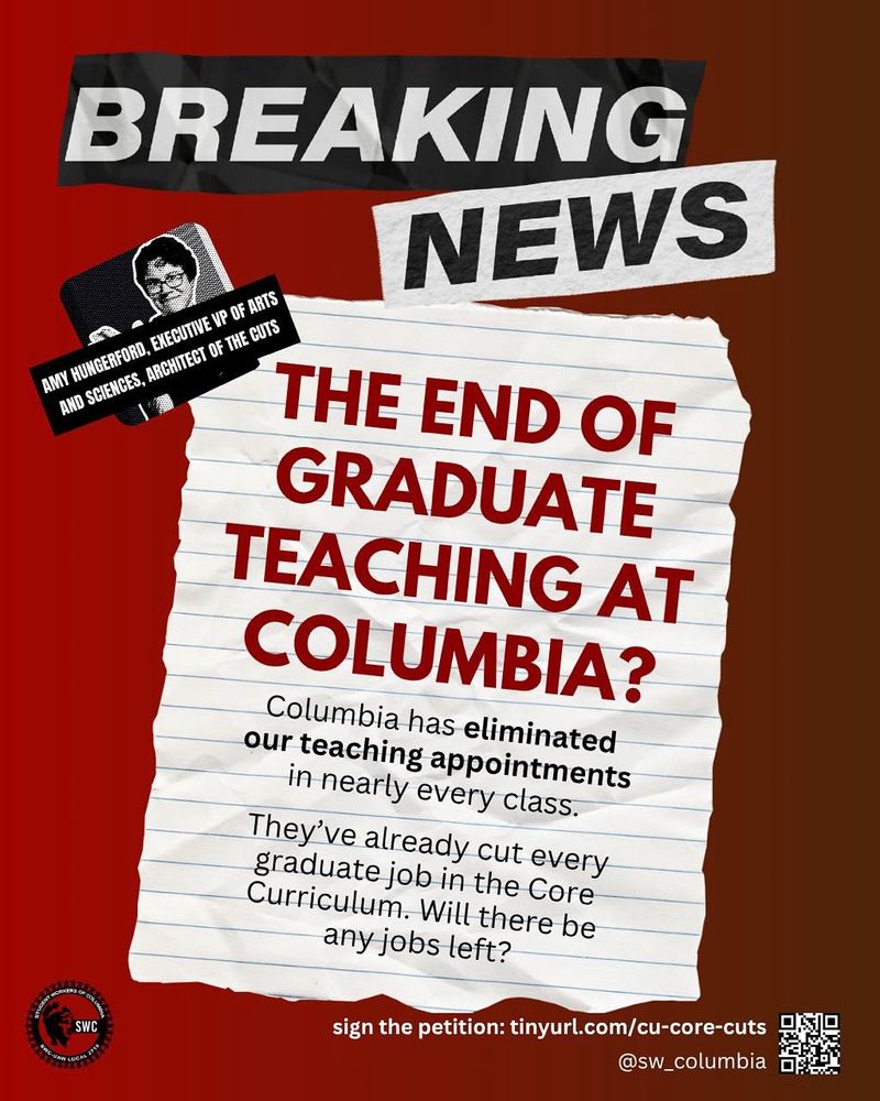 Graphic with red background and the following text: "Breaking News / The end of graduate teaching at Columbia? / Columbia has eliminated our teaching appointments in nearly every class. / They've already cut every graduate job in the Core Curriculum. Will there be any jobs left?"

A small photo of Amy Hungerford, "Executive VP of Arts and Sciences, architect of the cuts"

Sign the petition: tinyurl.com/cu-core-cuts