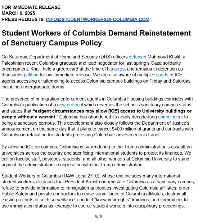 On Saturday, Department of Homeland Security (DHS) officers detained Mahmoud Khalil, a Palestinian recent Columbia graduate and lead negotiator for last spring’s Gaza solidarity encampment. Khalil held a green card at the time of his arrest and remains in detention as thousands petition for his immediate release. We are also aware of multiple reports of ICE agents accessing or attempting to access Columbia campus buildings on Friday and Saturday, including undergraduate dorms. 

The presence of immigration enforcement agents in Columbia Housing buildings coincides with Columbia’s publication of a new protocol which reverses the school’s sanctuary campus status and states that “exigent circumstances may allow [ICE] access to University buildings or people without a warrant.” Columbia has abandoned its nearly decade-long commitment to being a sanctuary campus. This development also closely follows the Department of Justice’s announcement on the same day that it plans to cancel $400 million of grants and contracts with Columbia in retaliation for students protesting Columbia’s investments in Israel. 

By allowing ICE on campus, Columbia is surrendering to the Trump administration’s assault on universities across the country and sacrificing international students to protect its finances. We call on faculty, staff, postdocs, students, and all other workers at Columbia University to stand against the administration’s cooperation with the Trump administration.
Student Workers of Columbia (UAW Local 2710), whose unit includes many international student workers, demands that President Armstrong reinstate Columbia as a sanctuary campus; refuse to provide information to immigration authorities investigating Columbia affiliates; order Public Safety and private contractors to cease surveillance of Columbia affiliates; destroy all existing records of such surveillance; conduct “know your rights” trainings;
