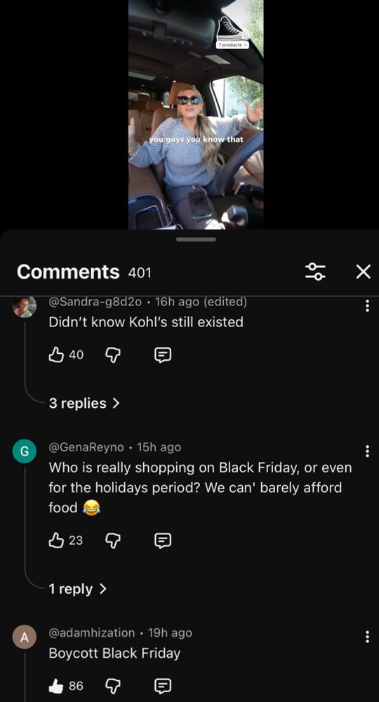 you guys you know that
Comments 401
@Sandra-g8d2o • 16h ago (edited)
Didn't know Kohl's still existed
B 40
G
3 replies ›
@GenaReyno • 15h ago
Who is really shopping on Black Friday, or even for the holidays period? We can' barely afford food
B 23
回
A
1 reply >
@adamhization • 19h ago
Boycott Black Friday
86
｛
: