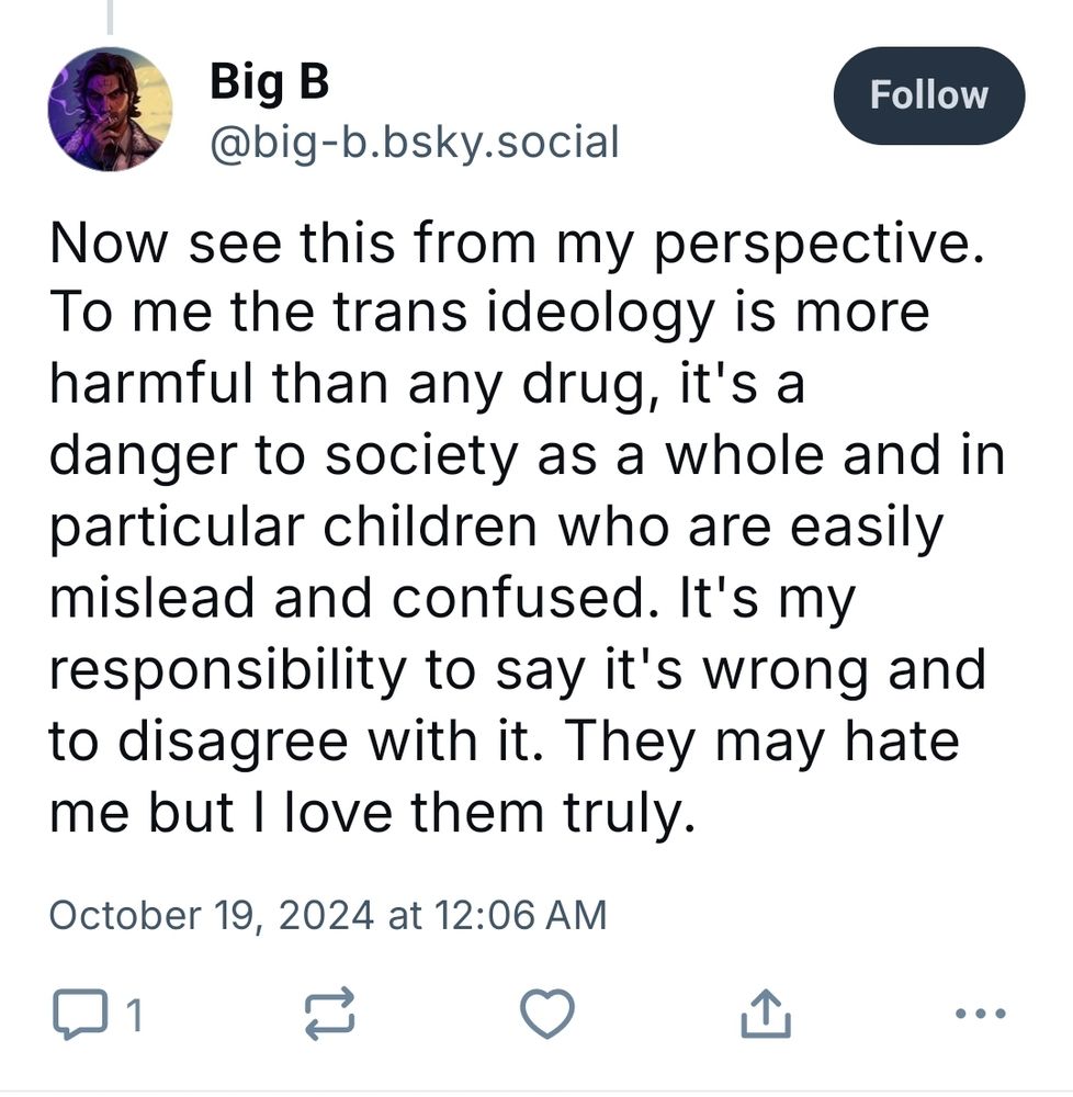 Big B @big-b.bsky.social

"Now see this is from my perspective. To me the trans ideology is more harmful than any drug, it's a danger to society as a whole and in particular children who are easily mislead and confused. It's my responsibility to say it's wrong and to disagree with it. They may hate me but I love them truly."