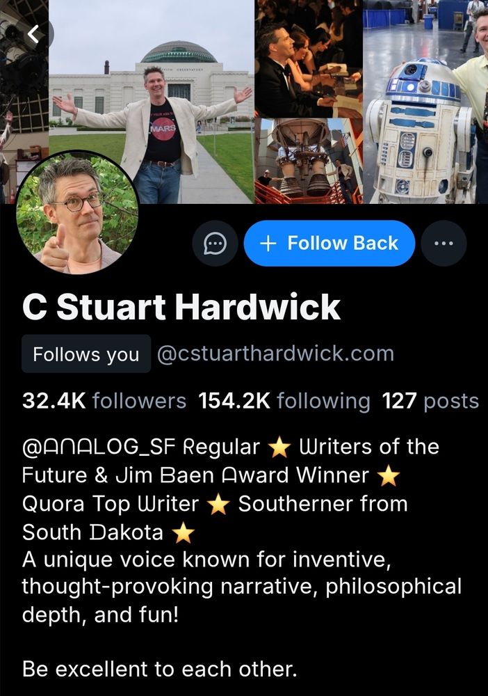Screen shot of the profile of C Stuart Hardwick. Handle: @cstuarthardwick.com

Profile:

"@Analog_sf Regular ⭐️ Writers of the Future & Jim Baen Award Winner ⭐️ Quora Top Writer ⭐️ Southerner from South Dakota ⭐️ A unique voice known for inventive, thought-provoking narrative, philosophical depth, and fun!

Be excellent to each other"

Many characters in the description source used mathematical symbols as replacement for letters. Replaced in this alt text for folks using screen readers.