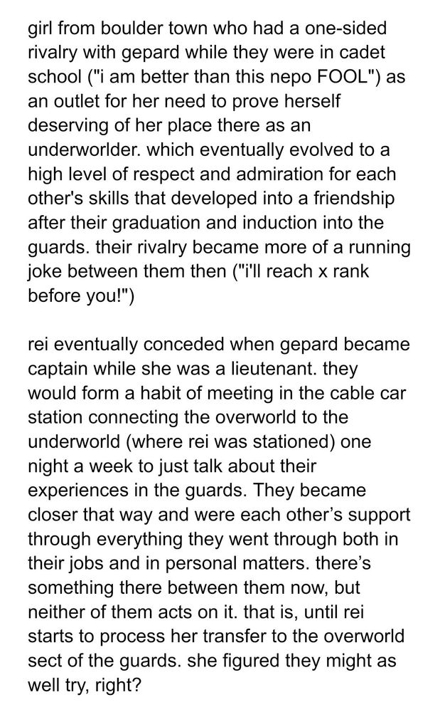 Screenshot with the following text:

girl from boulder town who had a one-sided rivalry with gepard while they were in cadet school ("i am better than this nepo FOOL") as an outlet for her need to prove herself deserving of her place there as an underworlder. which eventually evolved to a high level of respect and admiration for each other's skills that developed into a friendship after their graduation and induction into the guards. their rivalry became more of a running joke between them then ("i'll reach x rank before you!")

rei eventually conceded when gepard became captain while she was a lieutenant. they would form a habit of meeting in the cable car station connecting the overworld to the underworld (where rei was stationed) one night a week to just talk about their experiences in the guards. They became closer that way and were each other’s support through everything they went through both in their jobs and in personal matters. there’s something there between them now, but neither of them acts on it. that is, until rei starts to process her transfer to the overworld sect of the guards. she figured they might as well try, right?
