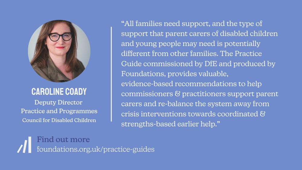 A static quote card featuring a quote from Caroline Coady who is Deputy Director of Practice and Programmes at the Council for Disabled Children. The quote reads: “All families need support, and the type of support that parent carers of disabled children and young people may need is potentially different from other families. The Practice Guide commissioned by DfE and launched today by Foundations, provides valuable, evidence-based recommendations to help commissioners and practitioners support parent carers and re balance the system away from crisis interventions towards coordinated and strengths-based earlier help.” There is a picture of Caroline which shows that she has light skin and long light-brown hair. She wears a pair of black cat-eye style glasses and coral/red lipstick.