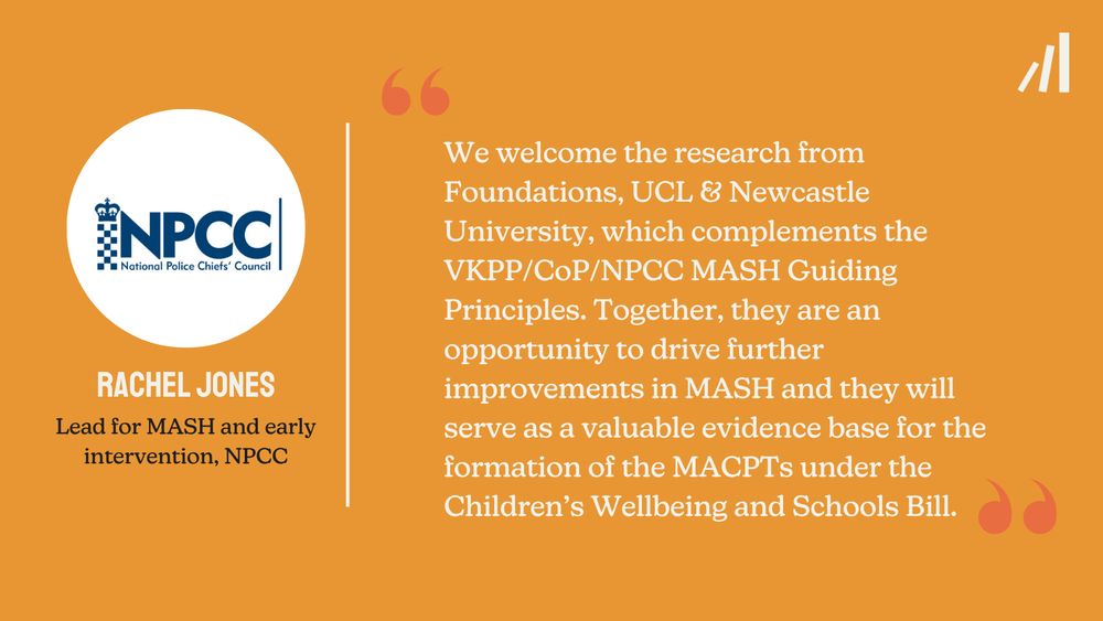 A Foundations branded quote card from Rachel Jones, Lead for MASH and early intervention at NPCC: "We welcome the research from Foundations, UCL and Newcastle University, which complements the VKPP/CoP/NPCC MASH Guiding Principles. Together, they are an opportunity to drive further improvements in MASH and they will serve as a valuable evidence base for the formation of MACPTs under the Children's Wellbeing and Schools Bill."