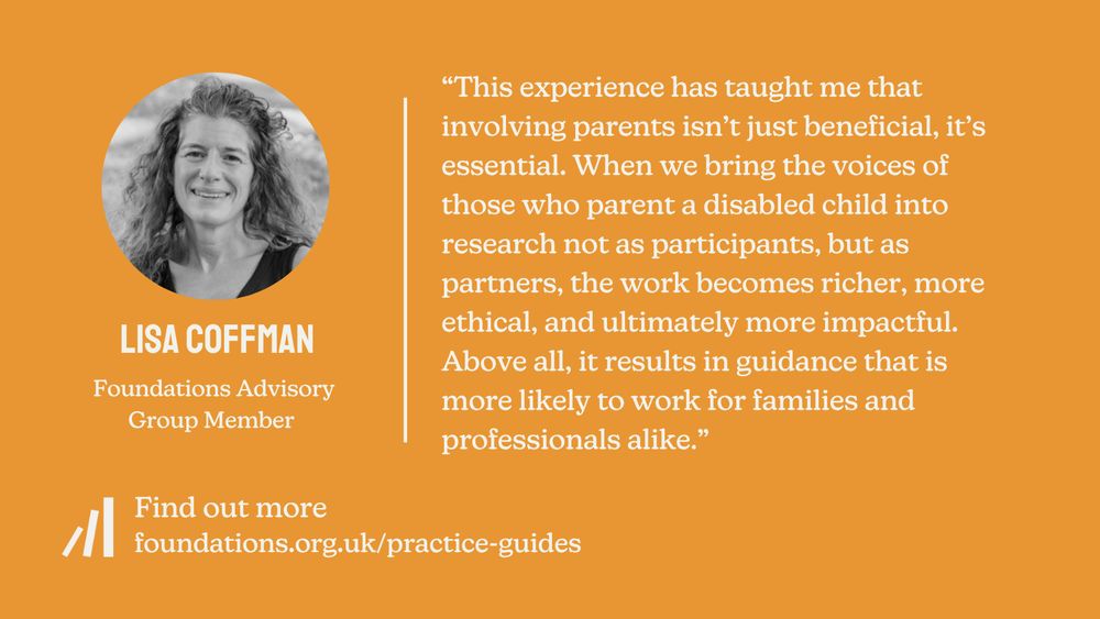 A Foundations quote card featuring a quote from Lisa Coffman, a member of the Foundations Advisory Group. The quote says: “This experience has taught me that involving parents isn’t just beneficial, it’s essential. When we bring the voices of those who parent a disabled child into research not as participants, but as partners, the work becomes richer, more ethical, and ultimately more impactful. Above all, it results in guidance that is more likely to work for families and professionals alike.” A black and white headshot of Lisa shows that she has long curly hair and light skin. She is smiling.