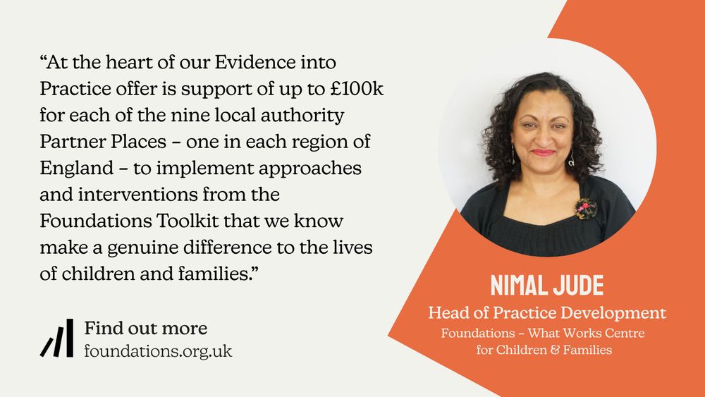 A Foundations branded quote card, which reads: “At the heart of our Evidence into Practice offer is support of up to £100k for each of the nine local authority Partner Places – one in each region of England – to implement approaches and interventions from the Foundations Toolkit that we know make a genuine difference to the lives of children and families.” The quote is attributed to Nimal Jude, Head of Practice Development at Foundations – What Works Centre for Children & Families. The card also features a head and shoulders image of Nimal. Nimal has light-brown skin and dark-brown, shoulder-length curly hair. She is wearing a bright coral lipstick, and silver earrings.