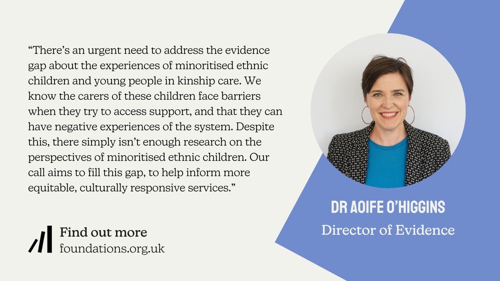 A Foundations branded quote card from Director of Evidence, Dr Aoife O'Higgins: "There’s an urgent need to address the evidence gap about the experiences of minoritised ethnic children and young people in kinship care. We know the carers of these children face barriers when they try to access support, and that they can have negative experiences of the system. Despite this, there simply isn’t enough research on the perspectives of minoritised ethnic children. Our call aims to fill this gap, to help inform more equitable, culturally responsive services.”