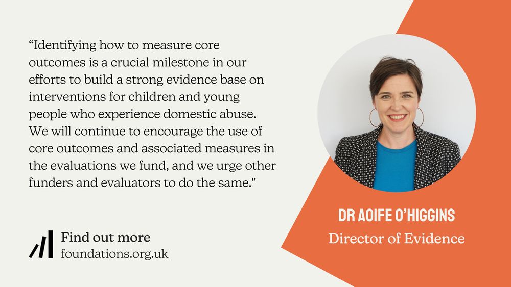 A Foundations branded quote card from Director of Evidence Dr Aoife O'Higgins: "Identifying how to measure core outcomes is a crucial milestone in our efforts to build a strong evidence base on interventions for children and young people who experience domestic abuse. We will continue to encourage the use of core outcomes and associated measures in the evaluations we fund, and we urge other funders and evaluators to do the same."