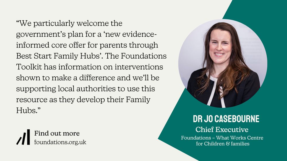 A Foundations branded quote card featuring the following quote from Foundations Chief Exective Dr Jo Casebourne: “We particularly welcome the government’s plan for a ‘new evidence-informed core offer for parents through Best Start Family Hubs’. The Foundations Toolkit has information on interventions shown to make a difference and we’ll be supporting local authorities to use this resource as they develop their Family Hubs.” There is smaller, additional copy below this which reads: Find out more: foundations.org.uk. There is a head-and-shoulders image of Jo. Jo has light skin and long straight medium-brown hair that she is wearing loose. Jo is wearing a black jacket with simple white trim along it's edges. Jo is smiling at the camera.