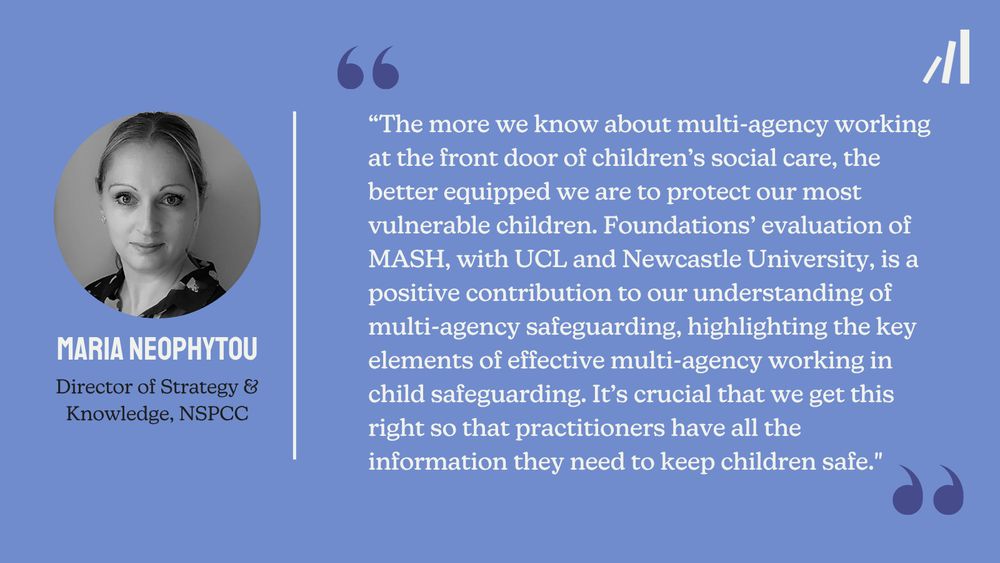 
A Foundations branded quote card featuring a quote from Director of Strategy & Knowledge at NSPCC, Maria Neophytou. The quote reads: "The more we know about multi-agency working at the front door of children's social care, the better equipped we are to protect our most vulnerable children. Foundations' evaluation of MASH, with UCL and Newcastle University, is a positive contribution to our understanding of multi-agency safeguarding, highlighting the key elements of effective multi-agency working in child safeguarding. It's crucial that we get this right so that practitioners have all the information they need to keep children safe."
