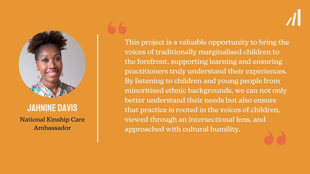 A Foundations branded quote card from Jahnine Davis, National Kinship Care Ambassador: "This project is a valuable opportunity to bring the voices of traditionally marginalised children to the forefront, supporting learning and ensuring practitioners truly understand their experiences. By listening to children and young people from minoritised ethnic backgrounds, we can not only better understand their needs but also ensure that practice is rooted in the voices of children, viewed through an intersectional lens, and approached with cultural humility."
