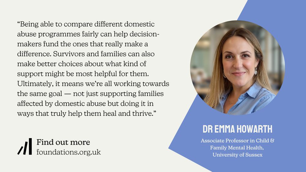 A Foundations branded quote card from Dr Emma Howarth, Associate Professor in Child & Family Mental Health at the University of Sussex: “Being able to compare different domestic abuse programmes fairly can help decision-makers fund the ones that really make a difference. Survivors and families can also make better choices about what kind of support might be most helpful for them. Ultimately, it means we’re all working towards the same goal — not just supporting families affected by domestic abuse but doing it in ways that truly help them heal and thrive.”