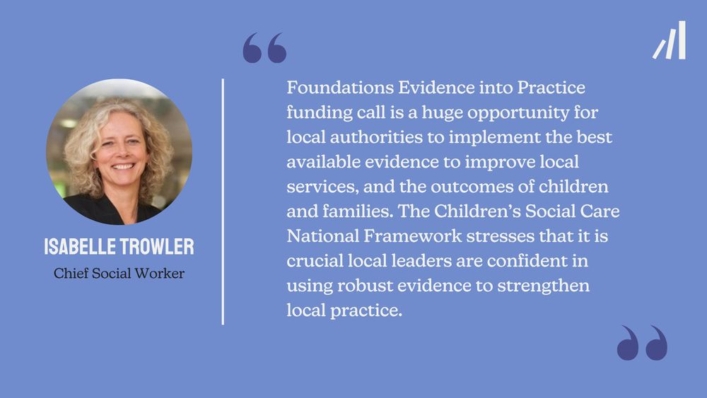 A Foundations branded quote card, which reads: “Foundations Evidence into Practice funding call is a huge opportunity for local authorities to implement the best available evidence to improve local services, and the outcomes of children and families. The Children’s Social Care National Framework stresses that it is crucial local leaders are confident in using robust evidence to strengthen local practice.” The quote is attributed to Isabelle Trowler, Chief Social Worker. The card features a head and shoulders image of Isabelle. Isabelle has light skin and blonde, shoulder-length curly hair. Isabelle is wearing a black v-neck top and is smiling at the camera.
