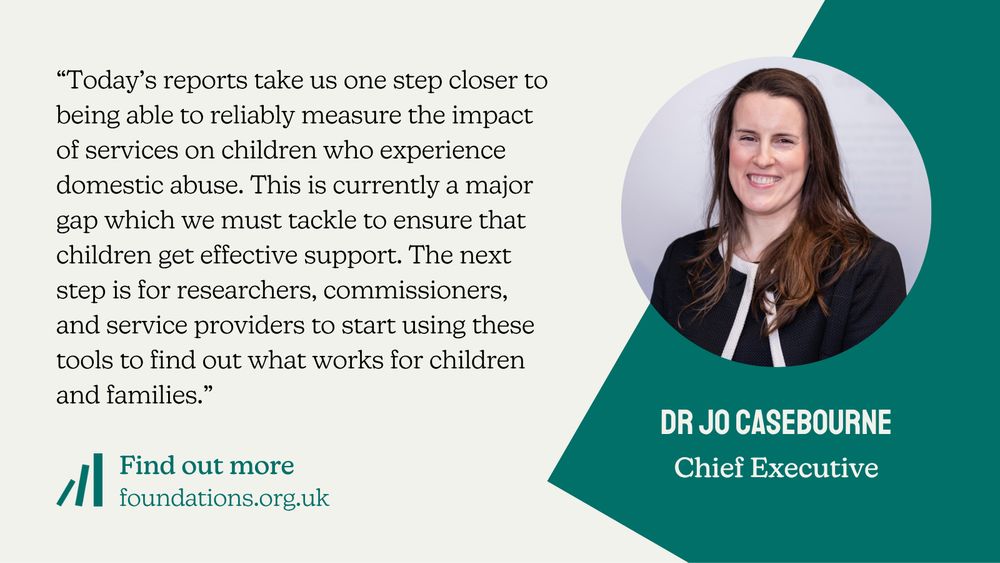 A Foundations branded quote card from Chief Executive Dr Jo Casebourne: “Today’s reports take us one step closer to being able to reliably measure the impact of services on children who experience domestic abuse. This is currently a major gap which we must tackle to ensure that children get effective support. The next step is for researchers, commissioners, and service providers to start using these tools to find out what works for children and families.”