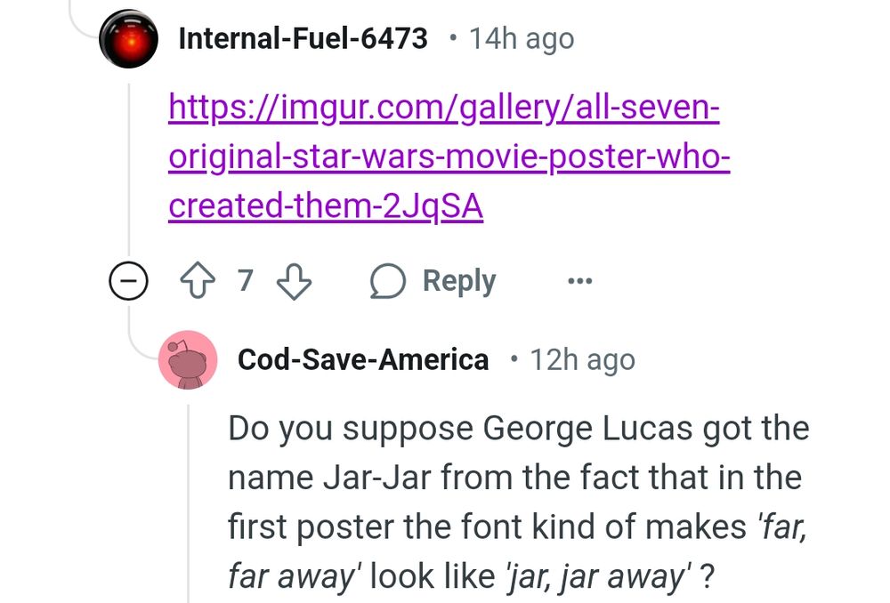 Screenshot of Reddit comments:

First commenter links to an Imgur post showing Star Wars movie posters. Then by u/Cod-Save-America's replies: "Do you suppose George Lucas got the name Jar-Jar from the fact that in the first poster the font kind of makes 'far, far away' look like 'jar, jar away' ?"