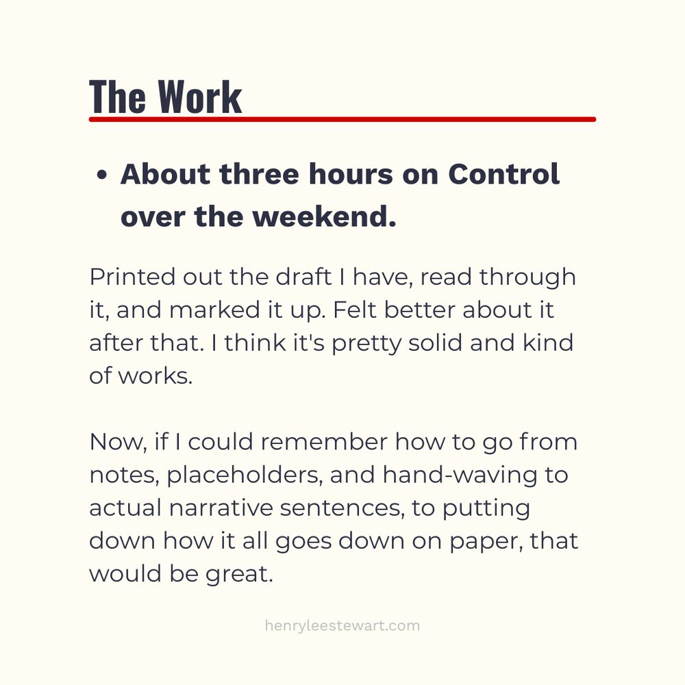 The Work

- About three hours on Control over the weekend.

Printed out the draft I have, read through it, and marked it up. Felt better about it after that. I think it's pretty solid and kind of works.

Now, if I could remember how to go from notes, placeholders, and hand-waving to actual narrative sentences, to putting down how it all goes down on paper, that would be great.