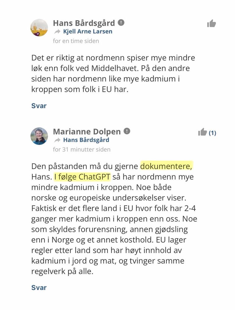 Hans skriver:
«Det er riktig at nordmenn spiser mye mindre løk enn folk ved Middelhavet. På den andre siden har nordmenn like mye kadmium i kroppen som folk i EU har.»

Marianne, høyt skolert på ChatGPT-akademiet, svarer:
«Den påstanden må du gjerne dokumentere, Hans. I følge ChatGPT så har nordmenn mye mindre kadmium i kroppen. Noe både norske og europeiske undersøkelser viser. Faktisk er det flere land i EU hvor folk har 2-4 ganger mer kadmium i kroppen enn oss. Noe som skyldes forurensning, annen gjødsling enn i Norge og et annet kosthold. EU lager regler etter land som har høyt innhold av kadmium i jord og mat, og tvinger samme regelverk på alle.»
