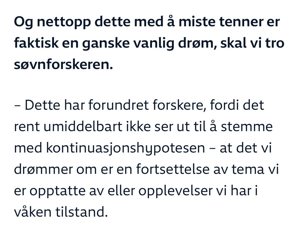 «Og nettopp dette med å miste tenner er faktisk en ganske vanlig drøm, skal vi tro søvnforskeren.

– Dette har forundret forskere, fordi det rent umiddelbart ikke ser ut til å stemme med kontinuasjonshypotesen – at det vi drømmer om er en fortsettelse av tema vi er opptatte av eller opplevelser vi har i våken tilstand.»