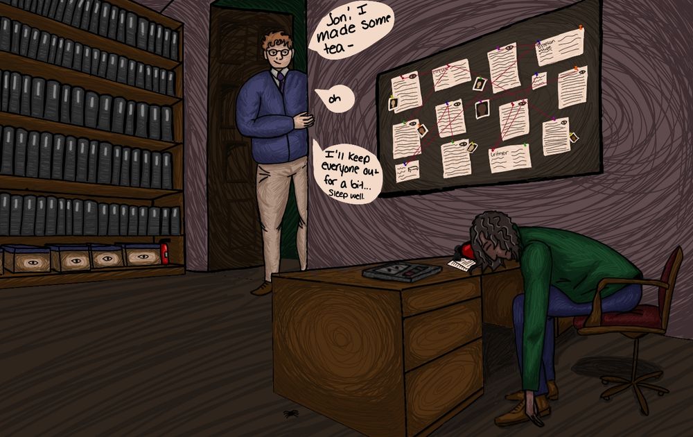 Jon asleep on his desk, head resting on a fire extinguisher.
Martin is at the door, he says "Jon! I made some tea- oh. I'll keep everyone out for a bit... sleep well"