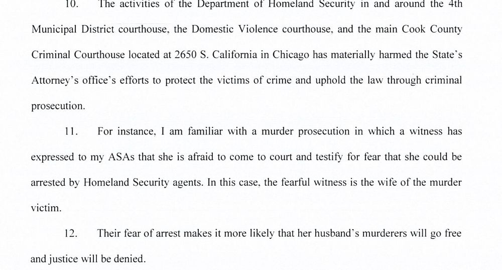 Aggressive immigration enforcement by Homeland Security agents in and around
Cook County courthouses undermines that trust and cooperation by instilling fear of arrest and
deportation in the victims and witnesses of violent crime.

10. The activities of the Department of Homeland Security in and around the 4th
Municipal District courthouse, the Domestic Violence courthouse, and the main Cook County
Criminal Courthouse located at 2650 S. California in Chicago has materially harmed the State's
Attorney’s office’s efforts to protect the victims of crime and uphold the law through criminal
prosecution.

Tae For instance, I am familiar with a murder prosecution in which a witness has
expressed to my ASAs that she is afraid to come to court and testify for fear that she could be
arrested by Homeland Security agents. In this case, the fearful witness is the wife of the murder
victim.

12 Their fear of arrest makes it more likely that her husband’s murderers will go free
and justice will be denied.
