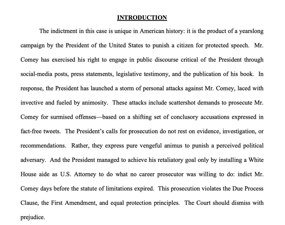 The indictment in this case is unique in American history: it is the product of a yearslong
campaign by the President of the United States to punish a citizen for protected speech. Mr.
Comey has exercised his right to engage in public discourse critical of the President through
social-media posts, press statements, legislative testimony, and the publication of his book. In
response, the President has launched a storm of personal attacks against Mr. Comey, laced with
invective and fueled by animosity. These attacks include scattershot demands to prosecute Mr.
Comey for surmised offenses—based on a shifting set of conclusory accusations expressed in
fact-free tweets. The President’s calls for prosecution do not rest on evidence, investigation, or
recommendations. Rather, they express pure vengeful animus to punish a perceived political
adversary. And the President managed to achieve his retaliatory goal only by installing a White
House aide as U.S. Attorney to do what no career prosecutor was willing to do: indict Mr.
Comey days before the statute of limitations expired. This prosecution violates the Due Process
Clause, the First Amendment, and equal protection principles. The Court should dismiss with
prejudice. 