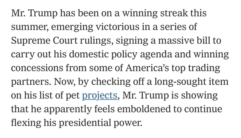 Mr. Trump has been on a winning streak this summer, emerging victorious in a series of Supreme Court rulings, signing a massive bill to carry out his domestic policy agenda and winning concessions from some of America’s top trading partners. Now, by checking off a long-sought item on his list of pet projects, Mr. Trump is showing that he apparently feels emboldened to continue flexing his presidential power.