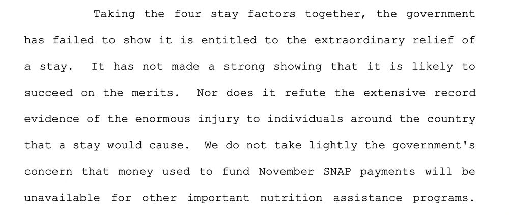 Taking the four stay factors together, the government
has failed to show it is entitled to the extraordinary relief of
a stay. It has not made a strong showing that it is likely to
succeed on the merits. Nor does it refute the extensive record
evidence of the enormous injury to individuals around the country
that a stay would cause. We do not take lightly the government's
concern that money used to fund November SNAP payments will be
unavailable for other important nutrition assistance programs. 
