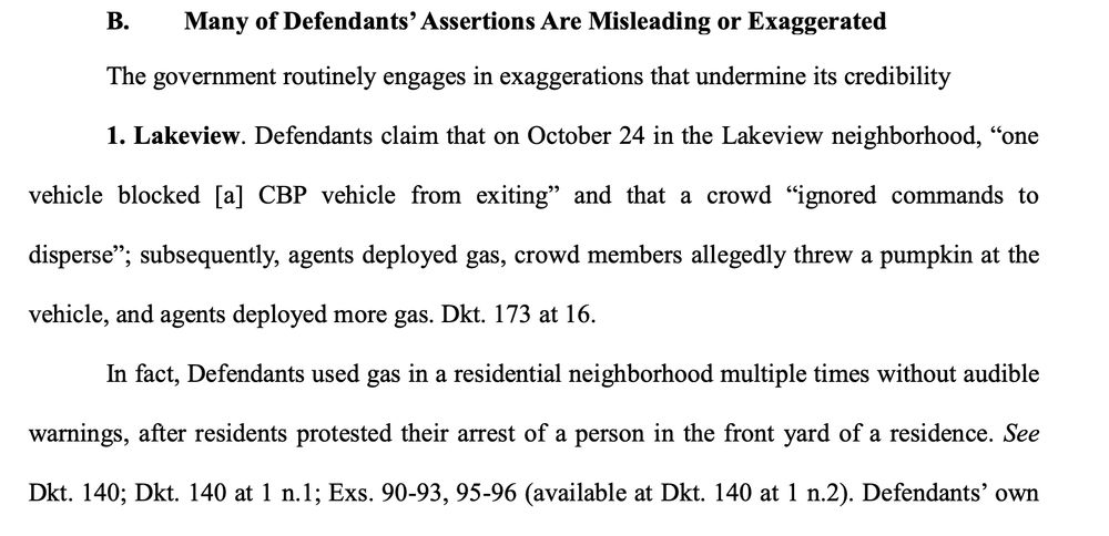 Many of Defendants’ Assertions Are Misleading or Exaggerated
The government routinely engages in exaggerations that undermine its credibility
1. Lakeview. Defendants claim that on October 24 in the Lakeview neighborhood, “one
vehicle blocked [a] CBP vehicle from exiting” and that a crowd “ignored commands to
disperse”; subsequently, agents deployed gas, crowd members allegedly threw a pumpkin at the
vehicle, and agents deployed more gas. Dkt. 173 at 16.
In fact, Defendants used gas in a residential neighborhood multiple times without audible
warnings, after residents protested their arrest of a person in the front yard of a residence. See
Dkt. 140; Dkt. 140 at one n.1; Exs. 90-93, 95-96 (available at Dkt. 140 at 1 n.2). Defendants’ own 
