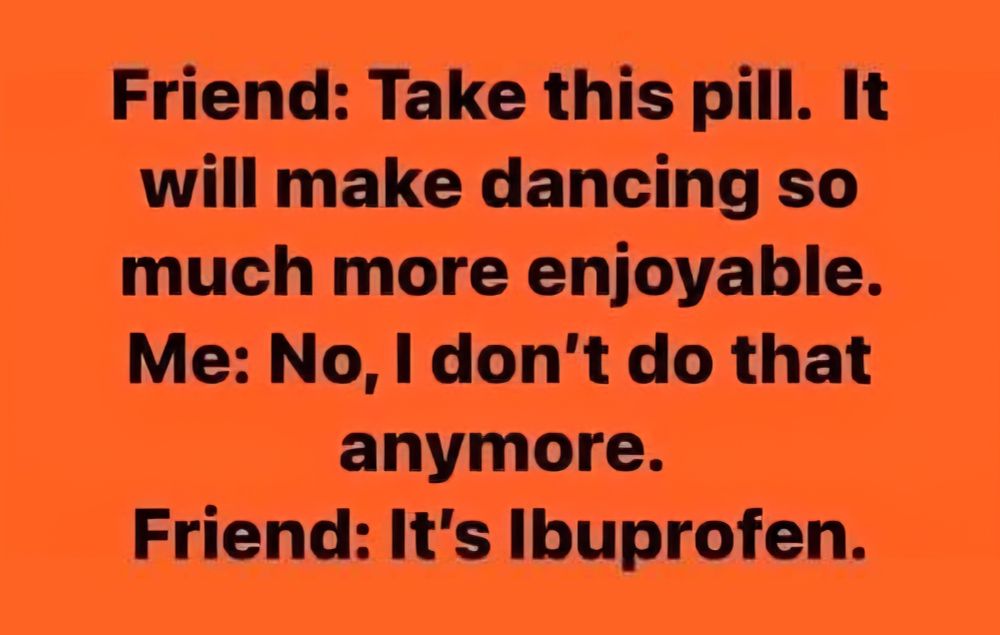 Friend: take this pill. It will make dancing so much more enjoyable. 
Me: no I don't do that anymore.
Friend: it's ibuprofen. 