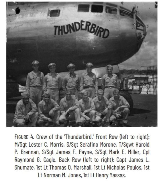 B29 Superfortress "ThunderBird" & Crew

Figure 4: Crew of the 'Thunderbird.' Front Row (left to right) M/Sgt Lester C. Morris, S/Sgt Serafino Morone, T/ Swgwt Harold P Brennan, S/Sgt James F Payne, S/Sgt Matk E. Millef, Cpl Raymond G Cagle. Back row (left to right): Capt James L Shumate 1st Lt Thomad O. Marshall, 1st Lt Nicholas Poulos, 1st Lt Norman M. Jones, 1st Lt. Henry Yassas