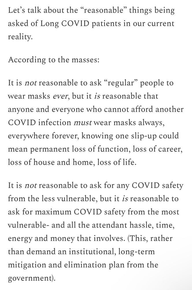 Let's talk about the "reasonable" things being asked of Long COVID patients in our current reality.
According to the masses:
It is not reasonable to ask "regular" people to wear masks ever, but it is reasonable that anyone and everyone who cannot afford another COVID infection must wear masks always, everywhere forever, knowing one slip-up could mean permanent loss of function, loss of career, loss of house and home, loss of life.
It is not reasonable to ask for any COVID safety from the less vulnerable, but it is reasonable to ask for maximum COVID safety from the most vulnerable- and all the attendant hassle, time, energy and money that involves. (This, rather than demand an institutional, long-term mitigation and elimination plan from the
government).