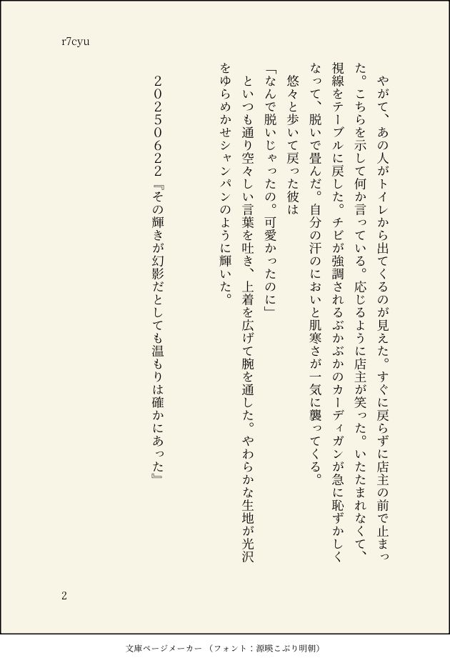 やがて、あの人がトイレから出てくるのが見えた。すぐに戻らずに店主の前で止まった。こちらを示して何か言っている。応じるように店主が笑った。いたたまれなくて、視線をテーブルに戻した。チビが強調されるぶかぶかのカーディガンが急に恥ずかしくなって、脱いで畳んだ。自分の汗のにおいと肌寒さが一気に襲ってくる。
悠々と歩いて戻った彼は
「なんで脱いじゃったの。可愛かったのに」
といつも通り空々しい言葉を吐き、上着を広げて腕を通した。やわらかな生地が光沢をゆらめかせシャンパンのように輝いた。


20250622『その輝きが幻影だとしても温もりは確かにあった』