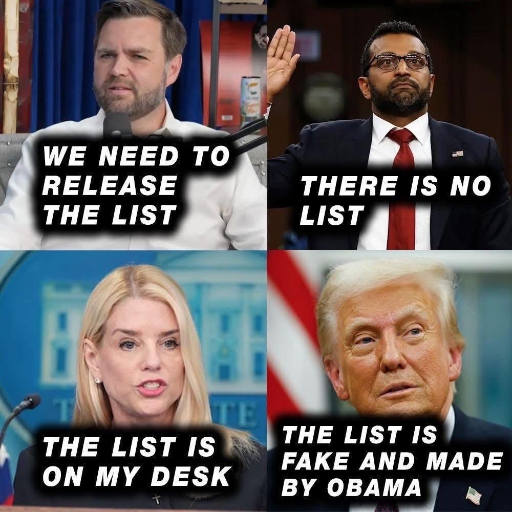 JD Vance, Kash Patel, Pam Bondi, and Donald Trump are all pictured with contradicting messages about the Epstein list. Vance’s picture reads “We need to release the list,” Patel’s reads “There is no list,” Bondi’s reads “The list is on my desk,” and Trump’s reads “The list is fake and made by Obama.”