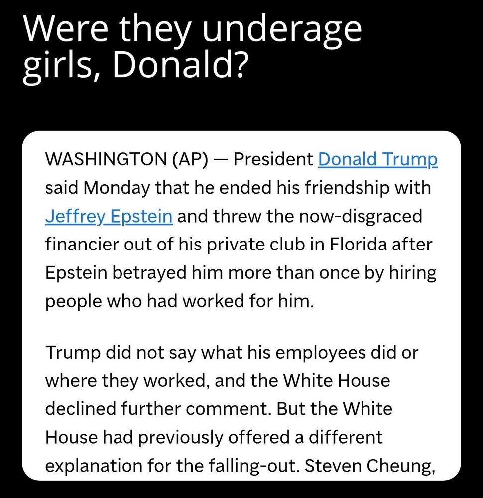 meme caption: Were they underage girls, Donald?

 News article: WASHINGTON (AP) - President Donald Trump said Monday that he ended his friendship with Jeffrey Epstein and threw the now-disgraced financier out of his private club in Florida after Epstein betrayed him more than once by hiring people who had worked for him.

Trump did not say what his employees did or where they worked, and the White House declined further comment. But the White House had previously offered a different explanation for the falling-out.