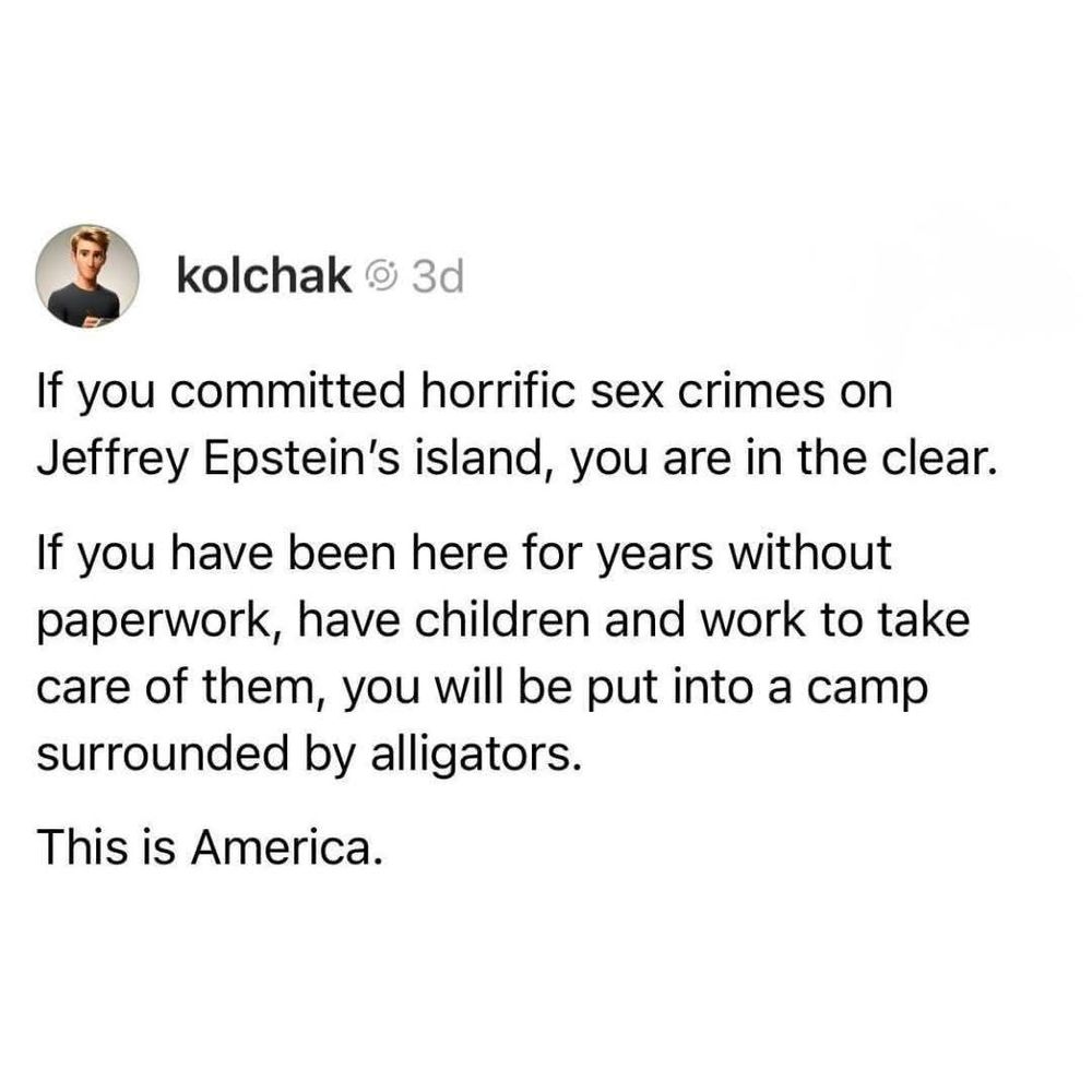 If you committed horrific sex crimes on Jeffrey Epstein's island, you are in the clear.

If you have been here for years without paperwork, have children and work to take care of them, you will be put into a camp surrounded by alligators.

This is America.