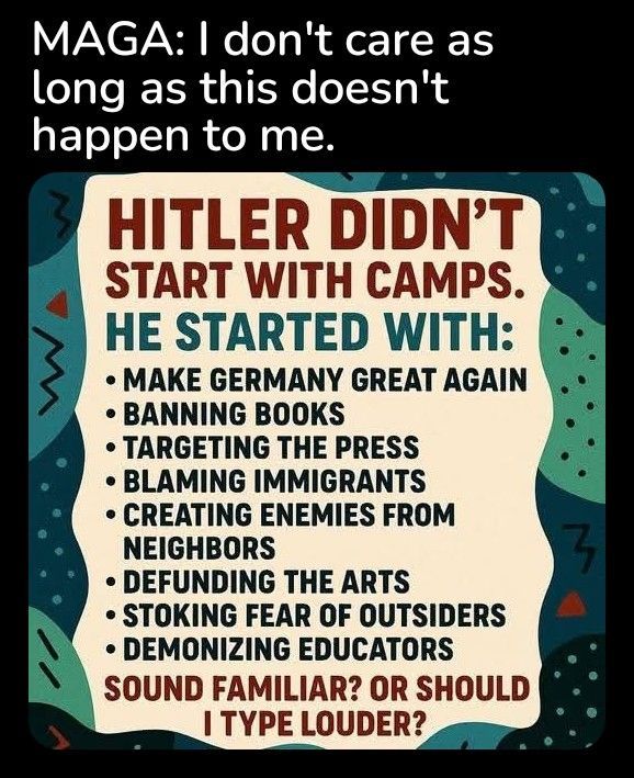 caption: "MAGA: I don't care as long as this doesn't happen to me."

image: HITLER DIDN'T START WITH CAMPS. HE STARTED WITH:

MAKE GERMANY GREAT AGAIN

BANNING BOOKS

TARGETING THE PRESS

BLAMING IMMIGRANTS

CREATING ENEMIES FROM NEIGHBORS

• DEFUNDING THE ARTS

• STOKING FEAR OF OUTSIDERS

DEMONIZING EDUCATORS

SOUND FAMILIAR? OR SHOULD I TYPE LOUDER?