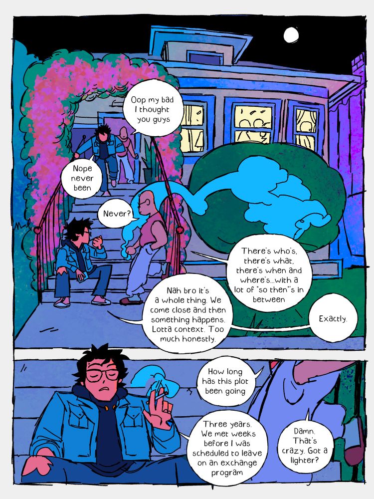 Mari (Enrique’s friend): Oop my bad. I thought you  guys

Enrique: nope never been

Mari: Never?

Enrique: Nah bro it’s a whole thing. We come close and then something happens. Lotta context. Too much, honestly.

Mari: There’s Who’s , there’s what’s, there’s when’s and where’s…with a lot of “so then”’s in between

Enrique: Exactly

Mari: how long has this plot been going   

Enrique: Three years. We met weeks before I was scheduled to leave on an exchange program

Mari: damn that’s crazy. got a lighter?