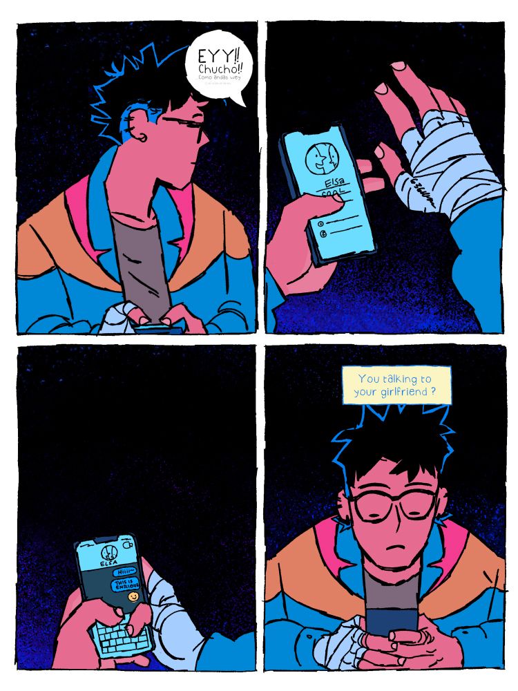 Chucky(on the phone): Ey! Chucho! Como andas wey-
Enrique types in a message to Elsa: hiiii this is Enrique 😊
Unknown: you talking to your girlfriend?