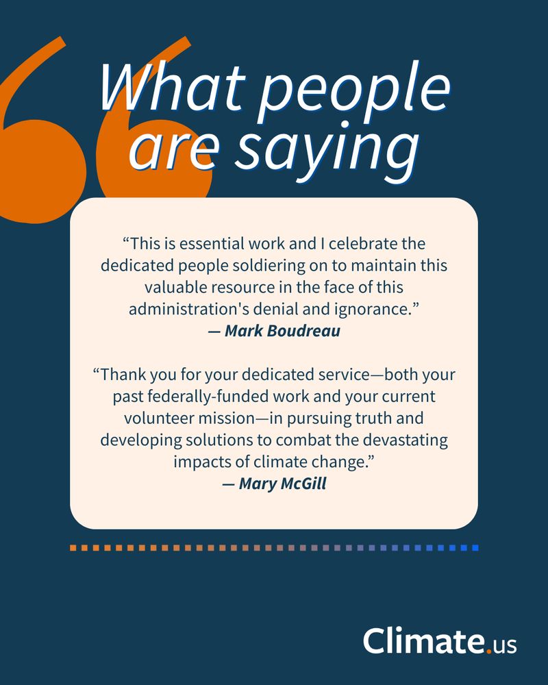 Graphic titled "What people are saying" with 2 quotes:
“This is essential work and I celebrate the dedicated people soldiering on to maintain this valuable resource in the face of this administration's denial and ignorance.” — Mark Boudreau

“Thank you for your dedicated service—both your past federally-funded work and your current volunteer mission—in pursuing truth and developing solutions to combat the devastating impacts of climate change.” — Mary McGill