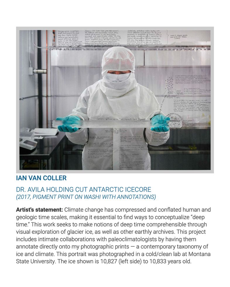 Image with caption reading, "Ian van Coller
Dr. Avila Holding Cut Antarctic Icecore
(2017, pigment print on washi with annotations). Artist’s statement: Climate change has compressed and conflated human and geologic time scales, making it essential to find ways to conceptualize “deep time.” This work seeks to make notions of deep time comprehensible through visual exploration of glacier ice, as well as other earthly archives. This project includes intimate collaborations with paleoclimatologists by having them annotate directly onto my photographic prints — a contemporary taxonomy of ice and climate. This portrait was photographed in a cold/clean lab at Montana State University. The ice shown is 10,827 (left side) to 10,833 years old."