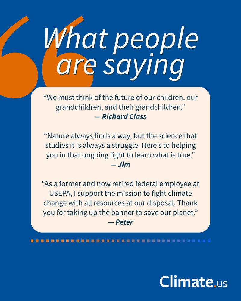 Graphic from Climate.us titled “What people are saying.” It features three testimonials:

“We must think of the future of our children, our grandchildren, and their grandchildren.” — Richard Class

“Nature always finds a way, but the science that studies it is always a struggle. Here’s to helping you in that ongoing fight to learn what is true.” — Jim

“As a former and now retired federal employee at USEPA, I support the mission to fight climate change with all resources at our disposal. Thank you for taking up the banner to save our planet.” — Peter