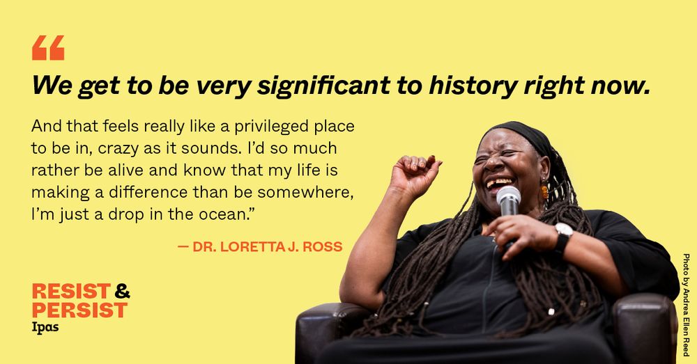 A joyous photo of Loretta Ross is accompanied by text that reads: "We get to be very significant to history right now. And that feels really like a privileged place to be in, crazy as it sounds. I'd so much rather be alive and know that my life is making a difference than be somewhere, I'm just a drop in the ocean." -Dr. Loretta J. Ross. The Ipas logo and the slogan "Resist and Persist" are in the lower left corner. Photo credit is to Andrea Ellen Reed