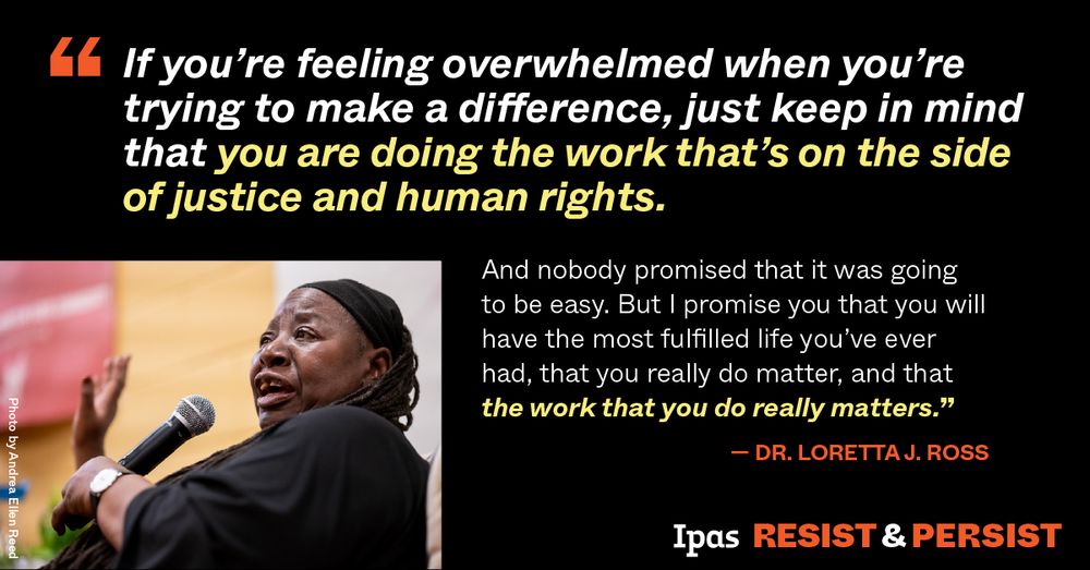 Photo in lower left corner of Loretta Ross speaking into a microphone. Text quote from Dr. Ross reads, "If you're feeling overwhelmed when you're trying to make a difference, just keep in mind that you are doing the work that's on the side of justice and human rights. And nobody promised that it was going to be easy. But I promise you that you will have the most fulfilled life you've ever had, that you really do matter, and that the work that you do really matters." Ipas logo at bottom right with the slogan "Resist & Persist." 