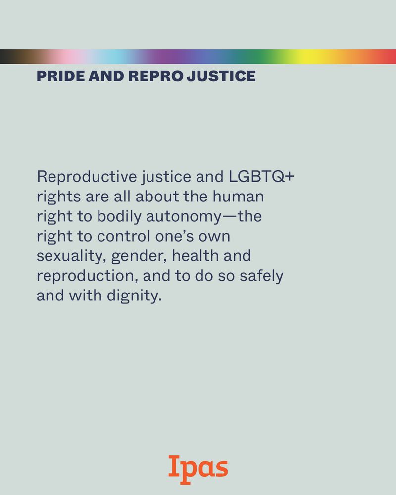 Text reads: Reproductive justice and LGBTQ+ rights are all about the human right to bodily autonomy - the right to control one's own sexuality, gender, health and reproduction, and to do so safely and with dignity. Ipas logo at bottom of image.