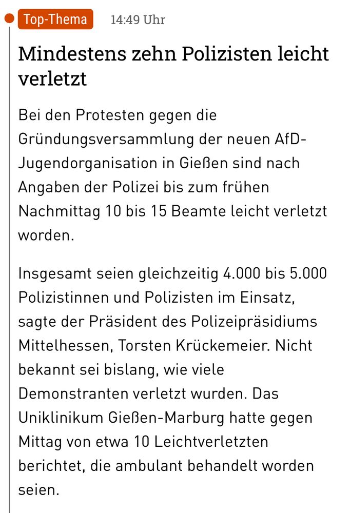 Mindestens zehn Polizisten leicht verletzt
Bei den Protesten gegen die Gründungsversammlung der neuen AfD-Jugendorganisation in Gießen sind nach Angaben der Polizei bis zum frühen Nachmittag 10 bis 15 Beamte leicht verletzt worden.
Insgesamt seien gleichzeitig 4.000 bis 5.000 Polizistinnen und Polizisten im Einsatz, sagte der Präsident des Polizeipräsidiums Mittelhessen, Torsten Krückemeier. Nicht bekannt sei bislang, wie viele Demonstranten verletzt wurden. Das Uniklinikum Gießen-Marburg hatte gegen Mittag von etwa 10 Leichtverletzten berichtet, die ambulant behandelt worden seien.