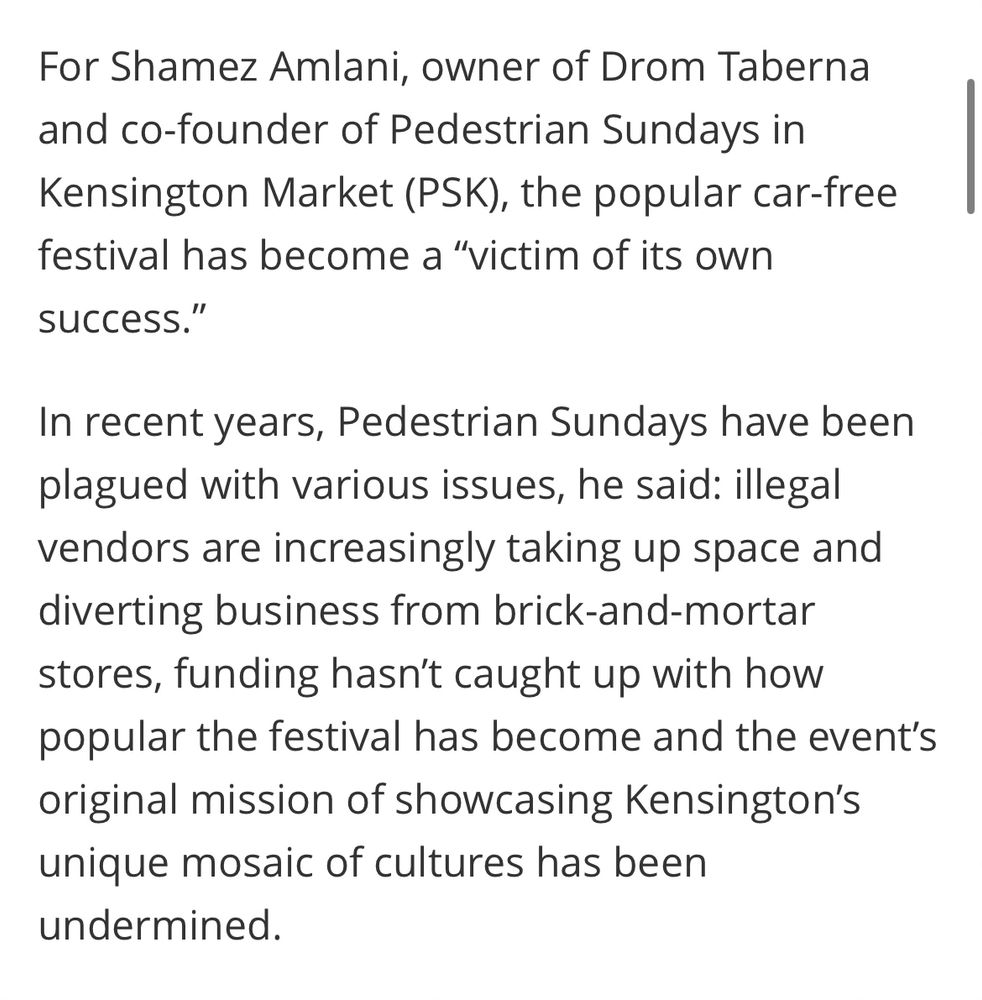 For Shamez Amlani, owner of Drom Taberna and co-founder of Pedestrian Sundays in Kensington Market (PSK), the popular car-free festival has become a “victim of its own success.” 

In recent years, Pedestrian Sundays have been plagued with various issues, he said: illegal vendors are increasingly taking up space and diverting business from brick-and-mortar stores, funding hasn’t caught up with how popular the festival has become and the event’s original mission of showcasing Kensington’s unique mosaic of cultures has been undermined.