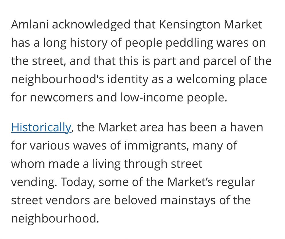 Amlani acknowledged that Kensington Market has a long history of people peddling wares on the street, and that this is part and parcel of the neighbourhood's identity as a welcoming place for newcomers and low-income people. 

Historically, the Market area has been a haven for various waves of immigrants, many of whom made a living through street vending. Today, some of the Market’s regular street vendors are beloved mainstays of the neighbourhood.