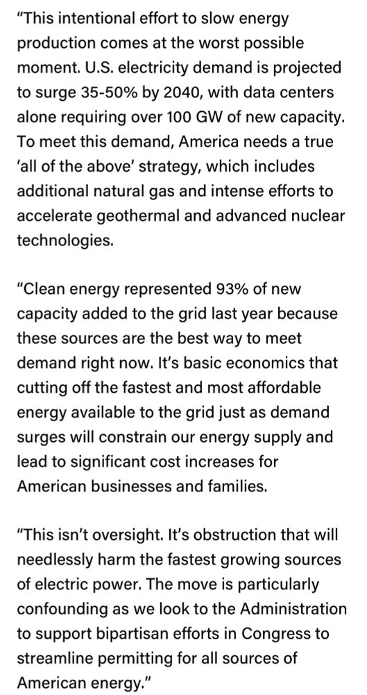 “This intentional effort to slow energy production comes at the worst possible moment. U.S. electricity demand is projected to surge 35-50% by 2040, with data centers alone requiring over 100 GW of new capacity. To meet this demand, America needs a true ‘all of the above’ strategy, which includes additional natural gas and intense efforts to accelerate geothermal and advanced nuclear technologies.   

“Clean energy represented 93% of new capacity added to the grid last year because these sources are the best way to meet demand right now. It’s basic economics that cutting off the fastest and most affordable energy available to the grid just as demand surges will constrain our energy supply and lead to significant cost increases for American businesses and families.   

“This isn’t oversight. It’s obstruction that will needlessly harm the fastest growing sources of electric power. The move is particularly confounding as we look to the Administration to support bipartisan efforts in Congress to streamline permitting for all sources of American energy.”   