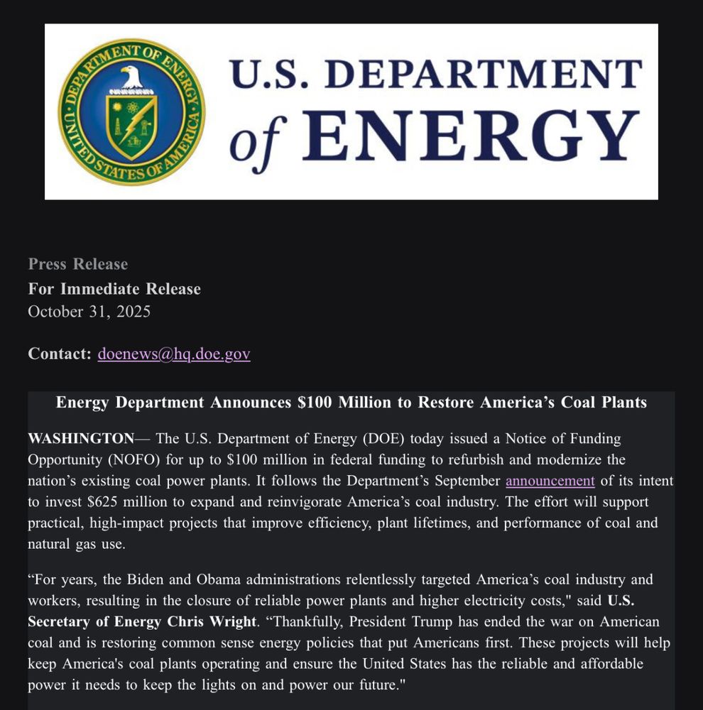Press release: Energy Department Announces $100 Million to Restore America’s Coal Plants

WASHINGTON— The U.S. Department of Energy (DOE) today issued a Notice of Funding Opportunity (NOFO) for up to $100 million in federal funding to refurbish and modernize the nation’s existing coal power plants. It follows the Department’s September announcement of its intent to invest $625 million to expand and reinvigorate America’s coal industry. The effort will support practical, high-impact projects that improve efficiency, plant lifetimes, and performance of coal and natural gas use.

“For years, the Biden and Obama administrations relentlessly targeted America’s coal industry and workers, resulting in the closure of reliable power plants and higher electricity costs," said U.S. Secretary of Energy Chris Wright. “Thankfully, President Trump has ended the war on American coal and is restoring common sense energy policies that put Americans first. These projects will help keep America's coal plants operating and ensure the United States has the reliable and affordable power it needs to keep the lights on and power our future."