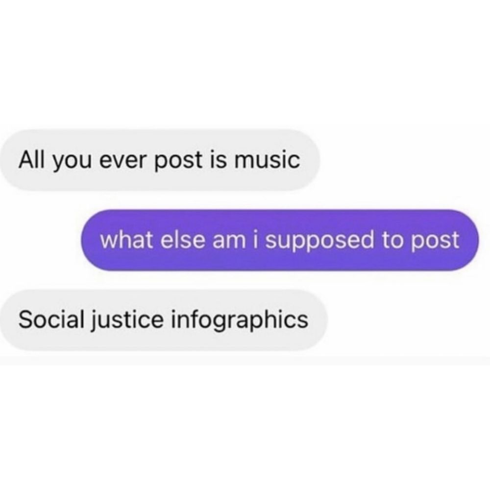 text: “all you ever post is music”
reply: “what else am I supposed to post”
“social justice infographics”